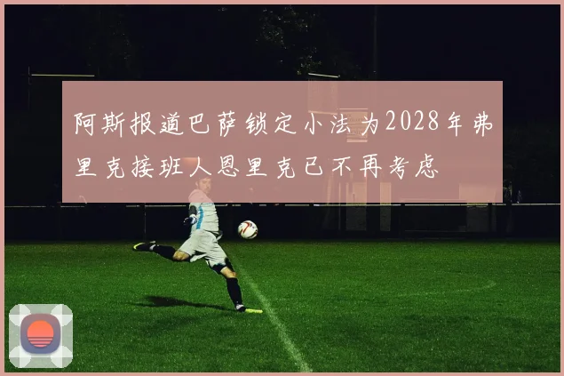 阿斯报道巴萨锁定小法为2028年弗里克接班人恩里克已不再考虑