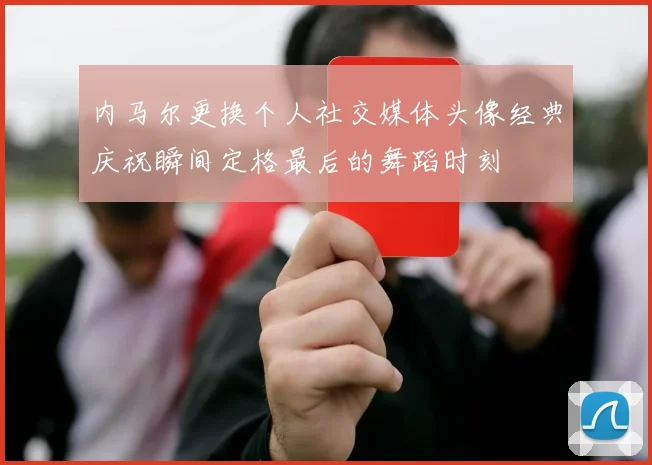 内马尔更换个人社交媒体头像经典庆祝瞬间定格最后的舞蹈时刻