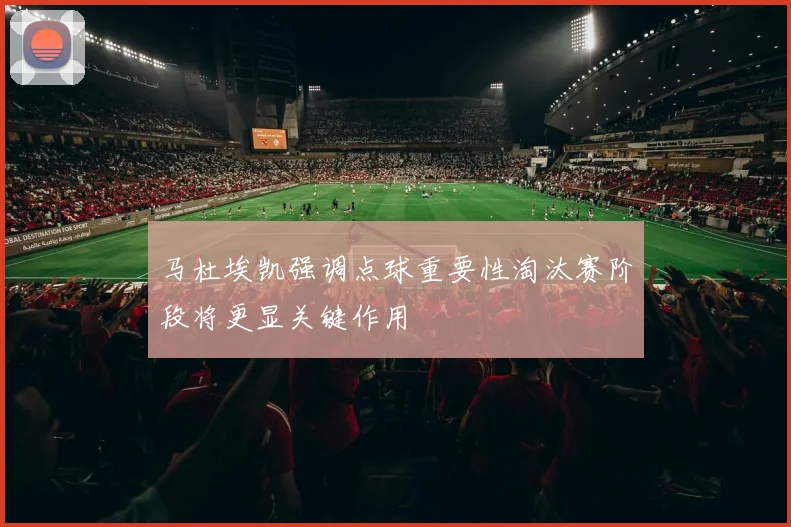 马杜埃凯强调点球重要性淘汰赛阶段将更显关键作用