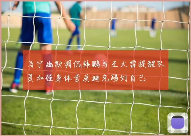 马宁幽默调侃韩鹏与王大雷提醒队员加强身体素质避免踢到自己