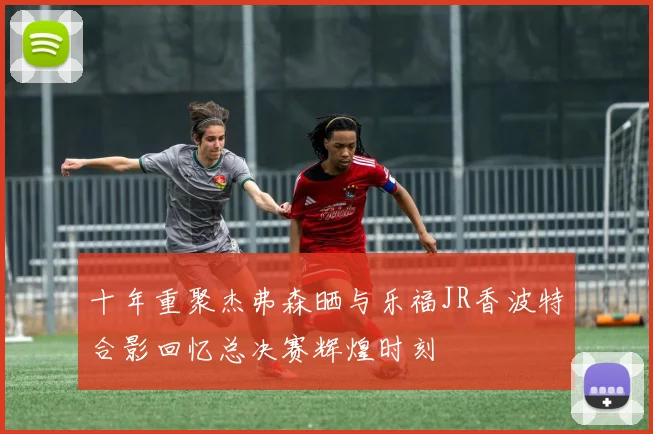 十年重聚杰弗森晒与乐福JR香波特合影回忆总决赛辉煌时刻