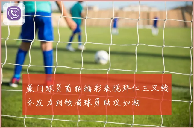 豪门球员首轮精彩表现拜仁三叉戟齐发力利物浦球员助攻如潮