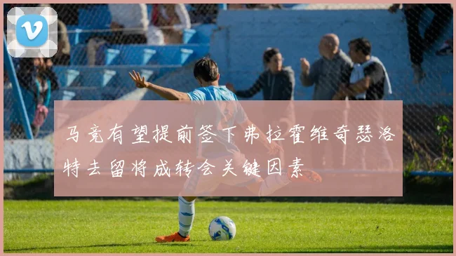 马竞有望提前签下弗拉霍维奇瑟洛特去留将成转会关键因素
