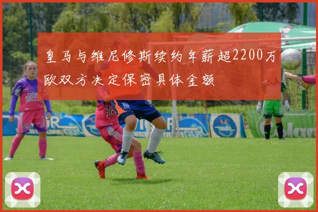 皇马与维尼修斯续约年薪超2200万欧双方决定保密具体金额